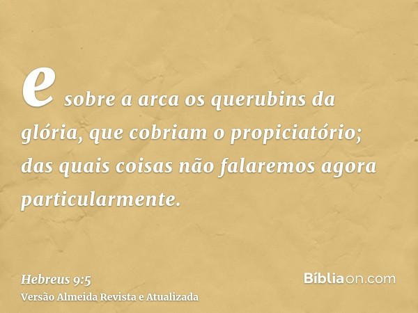 e sobre a arca os querubins da glória, que cobriam o propiciatório; das quais coisas não falaremos agora particularmente.