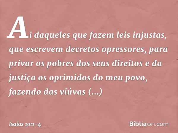 Ai daqueles que fazem leis injustas,
que escrevem decretos opressores, para privar os pobres dos seus direitos
e da justiça os oprimidos do meu povo,
fazendo da