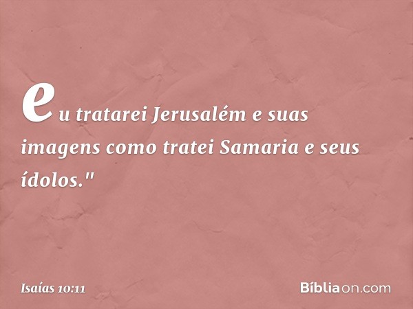 eu tratarei Jerusalém e suas imagens
como tratei Samaria e seus ídolos." -- Isaías 10:11