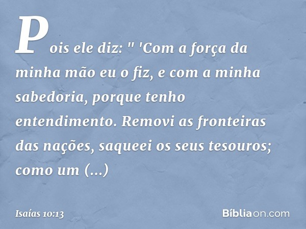 Pois ele diz:
" 'Com a força da minha mão eu o fiz,
e com a minha sabedoria,
porque tenho entendimento.
Removi as fronteiras das nações,
saqueei os seus tesouro