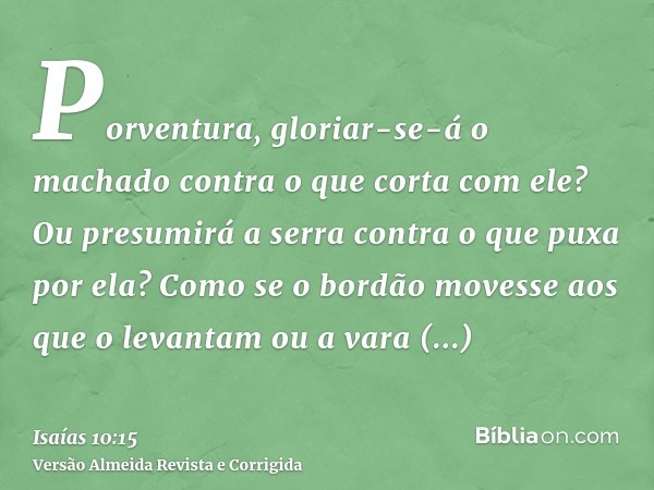 Porventura, gloriar-se-á o machado contra o que corta com ele? Ou presumirá a serra contra o que puxa por ela? Como se o bordão movesse aos que o levantam ou a 