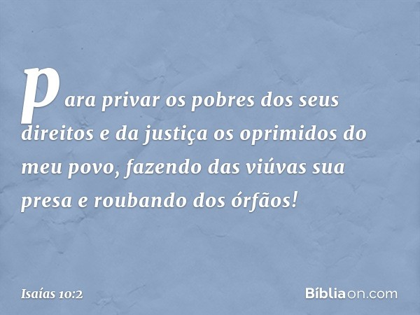 para privar os pobres dos seus direitos
e da justiça os oprimidos do meu povo,
fazendo das viúvas sua presa
e roubando dos órfãos! -- Isaías 10:2