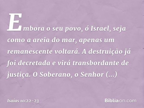 Embora o seu povo, ó Israel,
seja como a areia do mar,
apenas um remanescente voltará.
A destruição já foi decretada
e virá transbordante de justiça. O Soberano