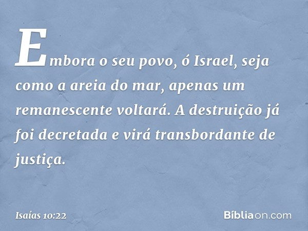 Embora o seu povo, ó Israel,
seja como a areia do mar,
apenas um remanescente voltará.
A destruição já foi decretada
e virá transbordante de justiça. -- Isaías 