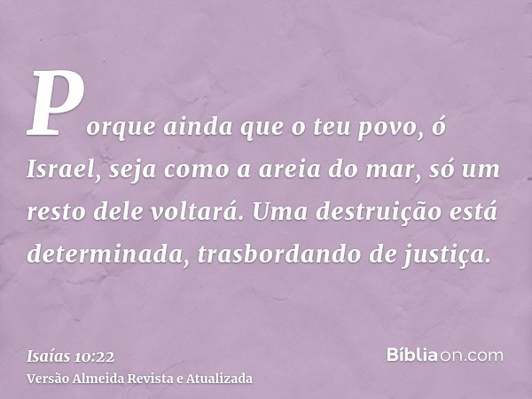 Porque ainda que o teu povo, ó Israel, seja como a areia do mar, só um resto dele voltará. Uma destruição está determinada, trasbordando de justiça.