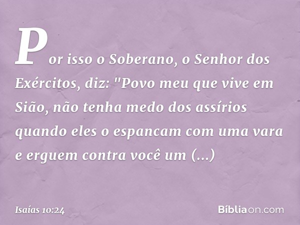 Por isso o Soberano,
o Senhor dos Exércitos, diz:
"Povo meu que vive em Sião,
não tenha medo dos assírios
quando eles o espancam com uma vara
e erguem contra vo