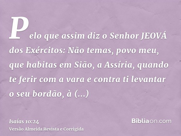 Pelo que assim diz o Senhor JEOVÁ dos Exércitos: Não temas, povo meu, que habitas em Sião, a Assíria, quando te ferir com a vara e contra ti levantar o seu bord