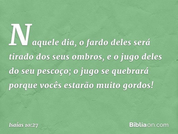 Naquele dia, o fardo deles
será tirado dos seus ombros,
e o jugo deles do seu pescoço;
o jugo se quebrará
porque vocês estarão muito gordos! -- Isaías 10:27