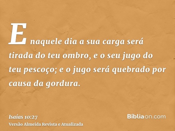 E naquele dia a sua carga será tirada do teu ombro, e o seu jugo do teu pescoço; e o jugo será quebrado por causa da gordura.