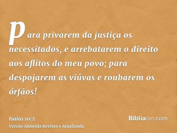 para privarem da justiça os necessitados, e arrebatarem o direito aos aflitos do meu povo; para despojarem as viúvas e roubarem os órfãos!