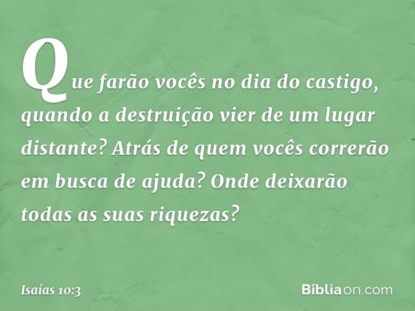 Que farão vocês no dia do castigo,
quando a destruição
vier de um lugar distante?
Atrás de quem vocês correrão
em busca de ajuda?
Onde deixarão
todas as suas ri