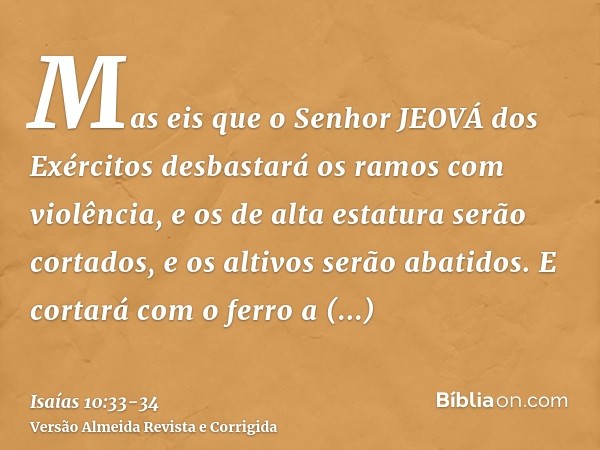 Mas eis que o Senhor JEOVÁ dos Exércitos desbastará os ramos com violência, e os de alta estatura serão cortados, e os altivos serão abatidos.E cortará com o fe