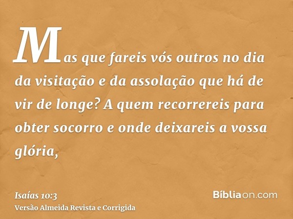 Mas que fareis vós outros no dia da visitação e da assolação que há de vir de longe? A quem recorrereis para obter socorro e onde deixareis a vossa glória,