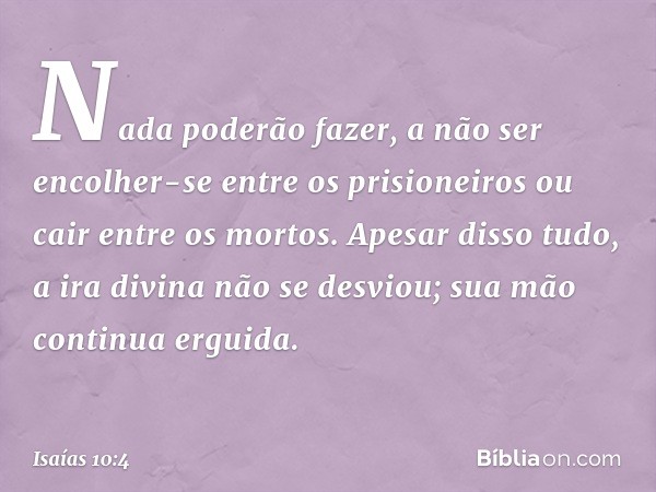 Nada poderão fazer,
a não ser encolher-se entre os prisioneiros
ou cair entre os mortos.
Apesar disso tudo,
a ira divina não se desviou;
sua mão continua erguid