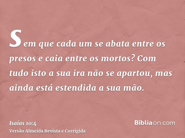 sem que cada um se abata entre os presos e caia entre os mortos? Com tudo isto a sua ira não se apartou, mas ainda está estendida a sua mão.