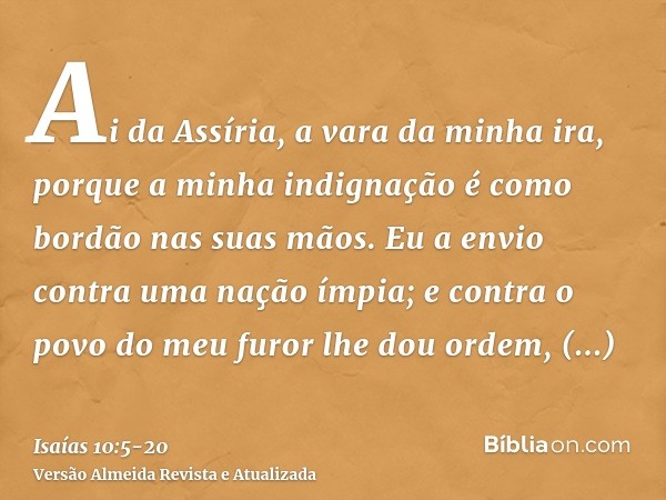 Ai da Assíria, a vara da minha ira, porque a minha indignação é como bordão nas suas mãos.Eu a envio contra uma nação ímpia; e contra o povo do meu furor lhe do