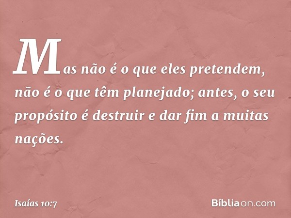 Mas não é o que eles pretendem,
não é o que têm planejado;
antes, o seu propósito é destruir
e dar fim a muitas nações. -- Isaías 10:7