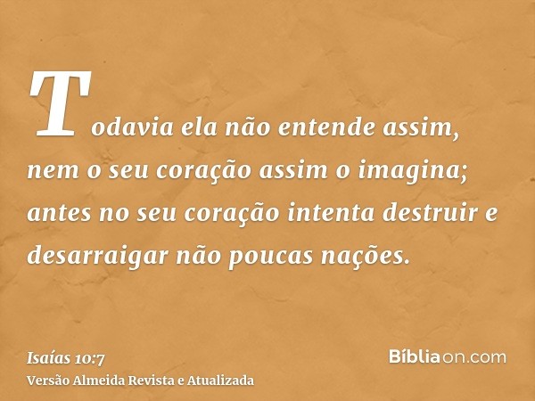 Todavia ela não entende assim, nem o seu coração assim o imagina; antes no seu coração intenta destruir e desarraigar não poucas nações.