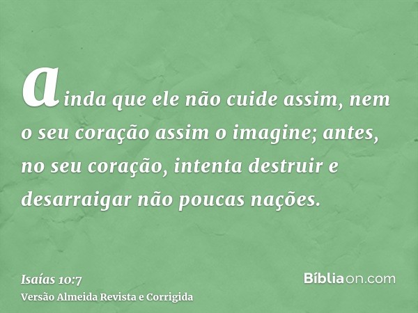 ainda que ele não cuide assim, nem o seu coração assim o imagine; antes, no seu coração, intenta destruir e desarraigar não poucas nações.