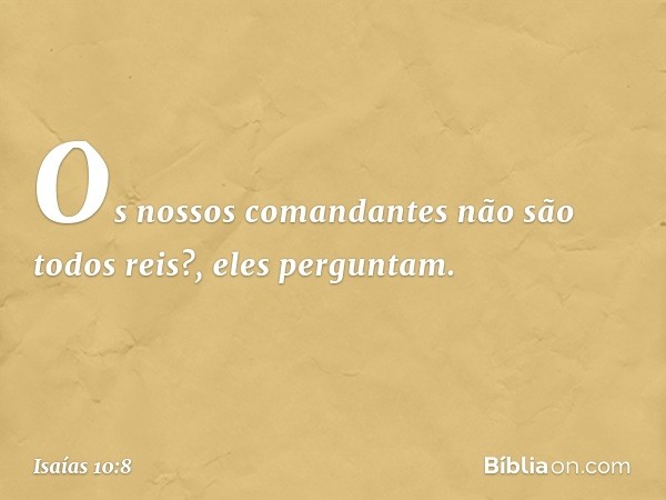 'Os nossos comandantes
não são todos reis?', eles perguntam. -- Isaías 10:8