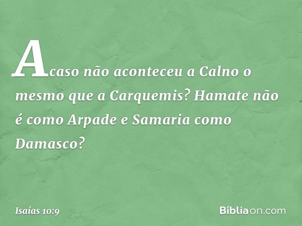 Acaso não aconteceu a Calno
o mesmo que a Carquemis?
Hamate não é como Arpade
e Samaria como Damasco? -- Isaías 10:9