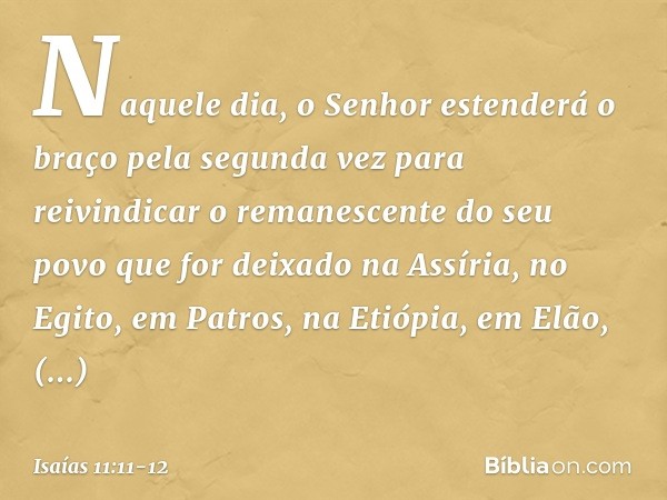 Naquele dia, o Senhor estenderá o braço pela segunda vez para reivindicar o remanescente do seu povo que for deixado na Assíria, no Egito, em Patros, na Etiópia