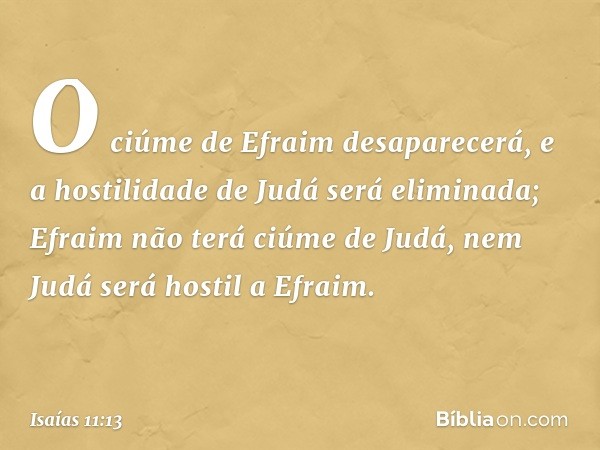 O ciúme de Efraim desaparecerá,
e a hostilidade de Judá será eliminada;
Efraim não terá ciúme de Judá,
nem Judá será hostil a Efraim. -- Isaías 11:13