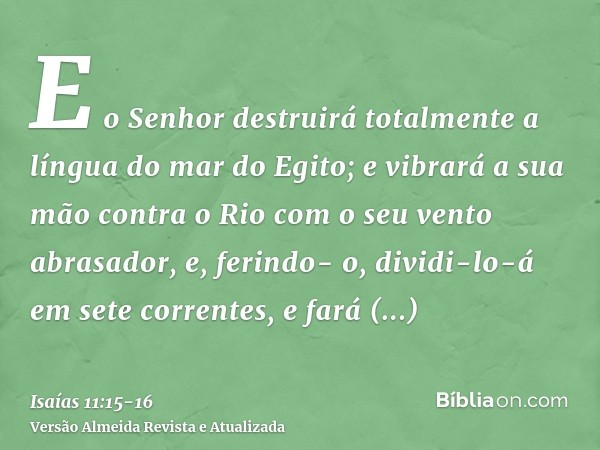 E o Senhor destruirá totalmente a língua do mar do Egito; e vibrará a sua mão contra o Rio com o seu vento abrasador, e, ferindo- o, dividi-lo-á em sete corrent