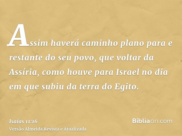 Assim haverá caminho plano para e restante do seu povo, que voltar da Assíria, como houve para Israel no dia em que subiu da terra do Egito.