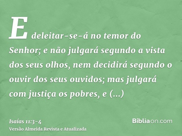 E deleitar-se-á no temor do Senhor; e não julgará segundo a vista dos seus olhos, nem decidirá segundo o ouvir dos seus ouvidos;mas julgará com justiça os pobre