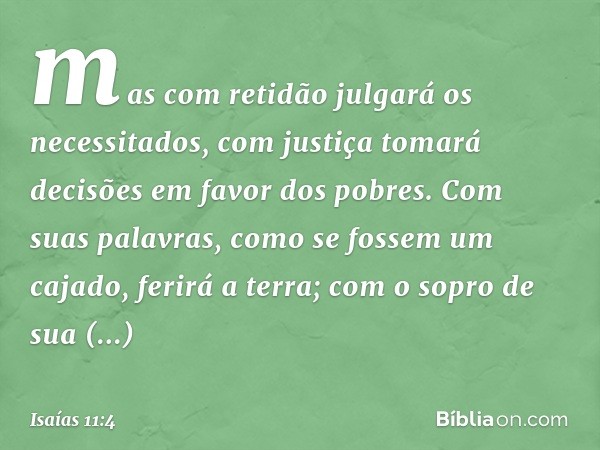 mas com retidão julgará os necessitados,
com justiça tomará decisões
em favor dos pobres.
Com suas palavras,
como se fossem um cajado,
ferirá a terra;
com o sop