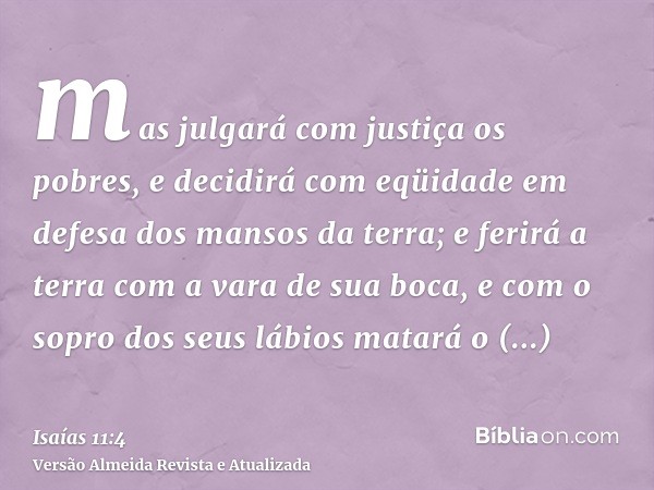 mas julgará com justiça os pobres, e decidirá com eqüidade em defesa dos mansos da terra; e ferirá a terra com a vara de sua boca, e com o sopro dos seus lábios