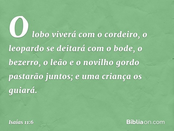 O lobo viverá com o cordeiro,
o leopardo se deitará com o bode,
o bezerro, o leão e o novilho gordo
pastarão juntos;
e uma criança os guiará. -- Isaías 11:6