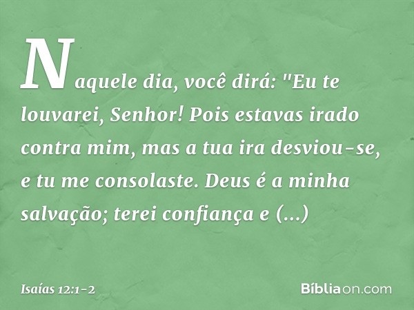 Naquele dia, você dirá:
"Eu te louvarei, Senhor!
Pois estavas irado contra mim,
mas a tua ira desviou-se,
e tu me consolaste. Deus é a minha salvação;
terei con