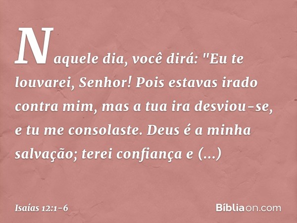 Naquele dia, você dirá:
"Eu te louvarei, Senhor!
Pois estavas irado contra mim,
mas a tua ira desviou-se,
e tu me consolaste. Deus é a minha salvação;
terei con