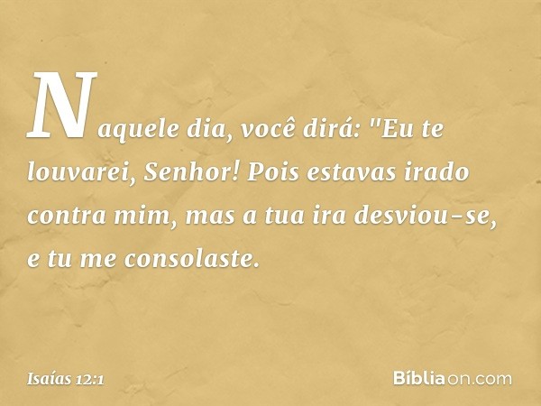 Naquele dia, você dirá:
"Eu te louvarei, Senhor!
Pois estavas irado contra mim,
mas a tua ira desviou-se,
e tu me consolaste. -- Isaías 12:1