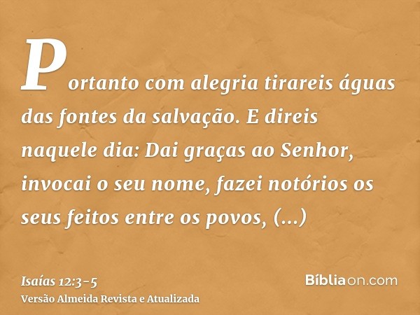 Portanto com alegria tirareis águas das fontes da salvação.E direis naquele dia: Dai graças ao Senhor, invocai o seu nome, fazei notórios os seus feitos entre o