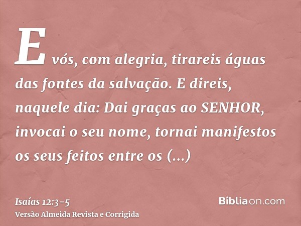 E vós, com alegria, tirareis águas das fontes da salvação.E direis, naquele dia: Dai graças ao SENHOR, invocai o seu nome, tornai manifestos os seus feitos entr