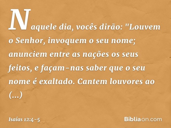 Naquele dia, vocês dirão:
"Louvem o Senhor,
invoquem o seu nome;
anunciem entre as nações os seus feitos,
e façam-nas saber
que o seu nome é exaltado. Cantem lo