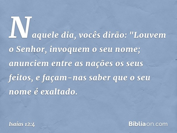 Naquele dia, vocês dirão:
"Louvem o Senhor,
invoquem o seu nome;
anunciem entre as nações os seus feitos,
e façam-nas saber
que o seu nome é exaltado. -- Isaías