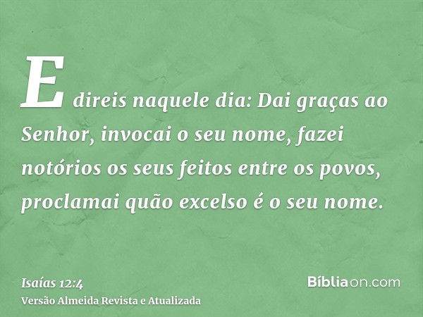 E direis naquele dia: Dai graças ao Senhor, invocai o seu nome, fazei notórios os seus feitos entre os povos, proclamai quão excelso é o seu nome.