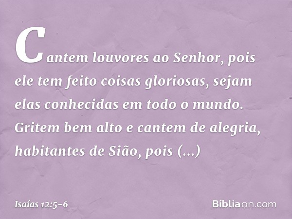 Cantem louvores ao Senhor,
pois ele tem feito coisas gloriosas,
sejam elas conhecidas em todo o mundo. Gritem bem alto e cantem de alegria,
habitantes de Sião,
