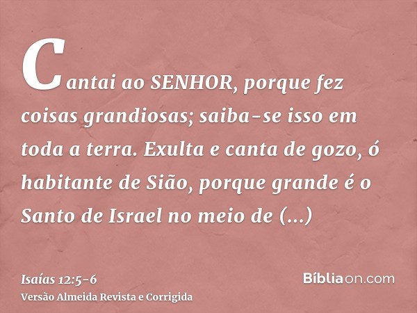 Cantai ao SENHOR, porque fez coisas grandiosas; saiba-se isso em toda a terra.Exulta e canta de gozo, ó habitante de Sião, porque grande é o Santo de Israel no 