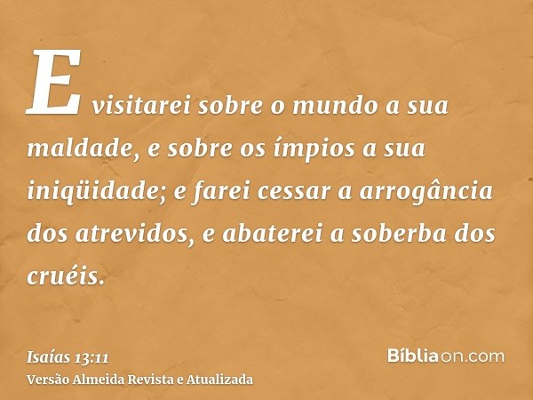 E visitarei sobre o mundo a sua maldade, e sobre os ímpios a sua iniqüidade; e farei cessar a arrogância dos atrevidos, e abaterei a soberba dos cruéis.