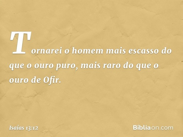 Tornarei o homem mais escasso
do que o ouro puro,
mais raro do que o ouro de Ofir. -- Isaías 13:12