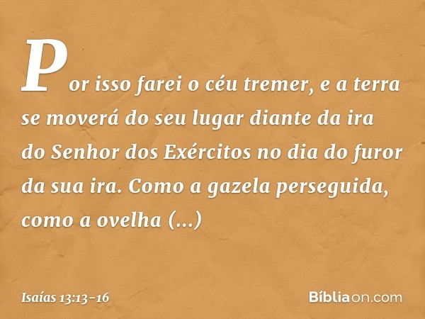 Por isso farei o céu tremer,
e a terra se moverá do seu lugar
diante da ira do Senhor dos Exércitos
no dia do furor da sua ira. Como a gazela perseguida,
como a