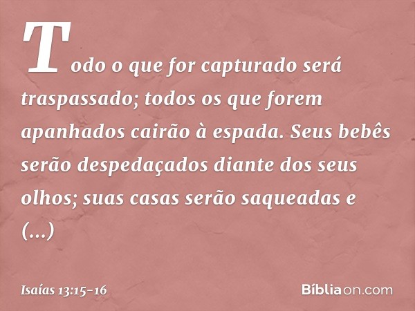 Todo o que for capturado
será traspassado;
todos os que forem apanhados
cairão à espada. Seus bebês serão despedaçados
diante dos seus olhos;
suas casas serão s