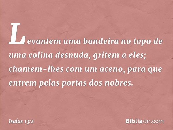 Levantem uma bandeira no topo
de uma colina desnuda,
gritem a eles;
chamem-lhes com um aceno,
para que entrem pelas portas dos nobres. -- Isaías 13:2