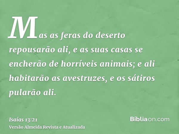 Mas as feras do deserto repousarão ali, e as suas casas se encherão de horríveis animais; e ali habitarão as avestruzes, e os sátiros pularão ali.