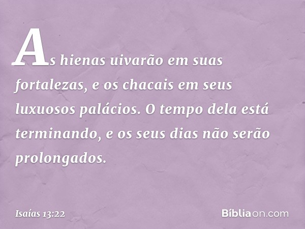 As hienas uivarão em suas fortalezas,
e os chacais em seus luxuosos palácios.
O tempo dela está terminando,
e os seus dias não serão prolongados. -- Isaías 13:2